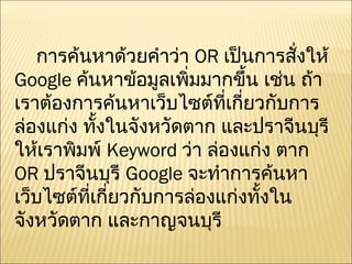 การค้นหาด้วยคำว่า  OR  เป็นการสั่งให้  Google  ค้นหาข้อมูลเพิ่มมากขึ้น เช่น ถ้าเราต้องการค้นหาเว็บไซต์ที่เกี่ยวกับการล่องแก่ง ทั้งในจังหวัดตาก และปราจีนบุรี ให้เราพิมพ์  Keyword  ว่า ล่องแก่ง ตาก  OR  ปราจีนบุรี  Google  จะทำการค้นหาเว็บไซต์ที่เกี่ยวกับการล่องแก่งทั้งในจังหวัดตาก และกาญจนบุรี 