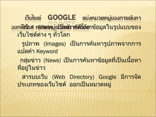 เว็บ  ( Web)  เป็นการค้นหาข้อมูลในรูปแบบของเว็บไซต์ต่าง ๆ ทั่วโลก  รูปภาพ  ( Images)  เป็นการค้นหารูปภาพจากการแปลคำ  Keyword กลุ่มข่าว  ( News)  เป็นการค้นหาข้อมูลที่เป็นเนื้อหาที่อยู่ในข่าว  สารบบเว็บ  ( Web Directory) Google  มีการจัดประเภทของเว็บไซต์  ออกเป็นหมวดหมู่  