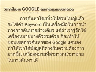 การค้นหาโดยทั่วไปส่วนใหญ่แล้วจะใช้คำ  Keyword  เป็นเครื่องมือในการนำทางการค้นหาอย่างเดียว แต่ถ้าเรารู้จักใช้เครื่องหมายบางตัวร่วมด้วย ก็จะทำให้ขอบเขตการค้นหาของ  Google  แคบลง ทำให้เราได้ข้อมูลที่ตรงกับความต้องการมากขึ้น เครื่องหมายที่สามารถนำมาช่วยในการค้นหาได้  