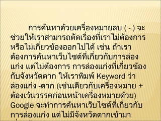      การค้นหาด้วยเครื่องหมายลบ  ( - )  จะช่วยให้เราสามารถตัดเรื่องที่เราไม่ต้องการ หรือไม่เกี่ยวข้องออกไปได้ เช่น ถ้าเราต้องการค้นหาเว็บไซต์ที่เกี่ยวกับการล่องแก่ง แต่ไม่ต้องการ การล่องแก่งที่เกี่ยวข้องกับจังหวัดตาก ให้เราพิมพ์  Keyword  ว่า ล่องแก่ง  - ตาก  ( เช่นเดียวกับเครื่องหมาย  +  ต้องเว้นวรรคก่อนหน้าเครื่องหมายด้วย )  Google  จะทำการค้นหาเว็บไซต์ที่เกี่ยวกับการล่องแก่ง แต่ไม่มีจังหวัดตากเข้ามาเกี่ยวข้อง  