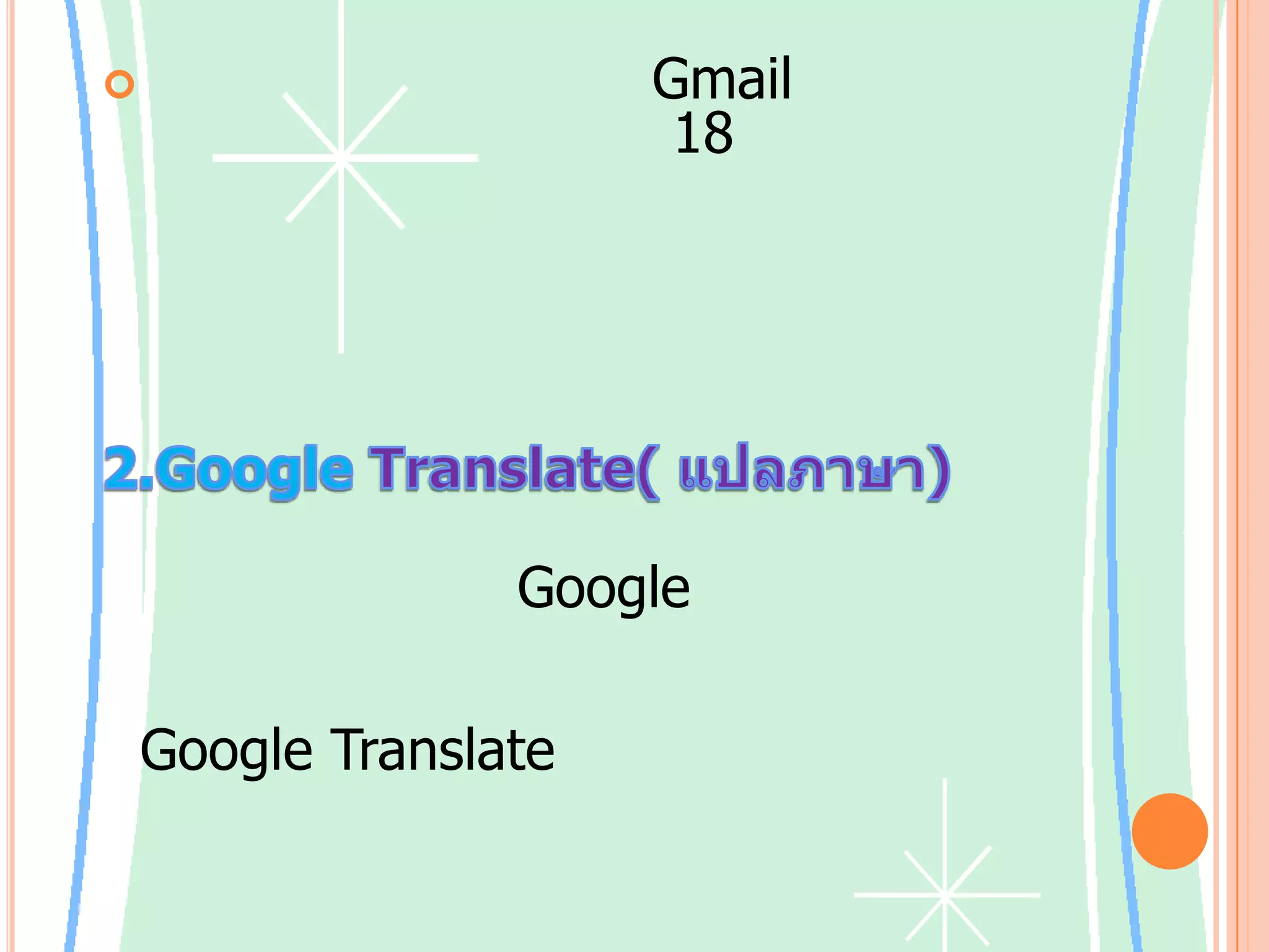 ขณะนี้การสนทนาของ Gmail สามารถทำงานได้ในส่วนติดต่อ 18 ภาษา: ภาษาอังกฤษแบบสหรัฐอเมริกาและสหราชอาณาจักร ภาษาจีนแบบตัวย่อและตัวเต็ม เดนมาร์ก ดัตช์ ฟินแลนด์ ฝรั่งเศส เยอรมัน อิตาลี ญี่ปุ่น เกาหลี โปแลนด์ โปรตุเกส รัสเซีย สเปน สวีเดน และตุรกี2.GoogleTranslate( แปลภาษา)    กลุ่มวิจัยของ Google ได้พัฒนาระบบการแปลเชิงสถิติของตนเองขึ้นมาสำหรับคู่ภาษาต่างๆ และเปิดให้บริการแล้วที่ Google Translate ในระบบการแปลด้วยเครื่องเชิงพาณิชย์ล่าสุดที่ใช้กันอยู่ในปัจจุบัน ส่วนใหญ่แล้ว การแปลแบบอัตโนมัตินั้นยากมาก เนื่องจากความหมายของคำขึ้นอยู่กับบริบทของการใช้