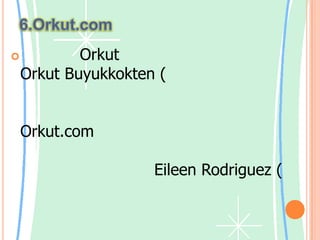 6.Orkut.comชื่อเรียก Orkutนั้นมาจากชื่อผู้สร้างคือ OrkutBuyukkokten (ออกัต บายุกอกเท็น) ซึ่งเป็นวิศวกรของกูเกิลที่สนใจเรื่องของชุมชนออนไลน์ กูเกิลสนับสนุนการสร้าง Orkut.com ด้วยการให้วิศวกรสามารถใช้เวลาหนึ่งวันต่อสัปดาห์เพื่อทำโปรเจคส่วนตัวของ แต่ละคนในเวลางาน Eileen Rodriguez (ไอลีนโรดริกูเอซ์) ประชาสัมพันธ์ของกูเกิลกล่าวอีกด้วยว่า หากโปรเจคไหนน่าสนใจก็จะได้รับพิจารณาเป็นพิเศษorkutเป็นชุมชนออนไลน์ที่ได้รับการออกแบบมาเพื่อให้ชีวิตสังคมของคุณน่าสนใจยิ่งขึ้น เครือข่ายสังคมของ orkutจะช่วยให้คุณรักษาความสัมพันธ์ที่มีอยู่ ด้วยรูปภาพและข้อความ และสร้างความสัมพันธ์ใหม่ด้วยการติดต่อกับคนที่คุณไม่เคยพบมาก่อน