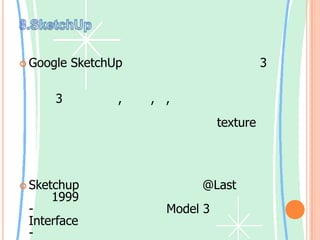 8.SketchUpGoogle SketchUpเป็นซอฟท์แวร์สร้างโมเดล 3มิติที่มีเครื่องมือพื้นฐานต่างๆเพียงพอกับการใช้งานของผู้ใช้ระดับพื้นๆทั่วๆไป ที่ต้องการจะสร้างแบบ 3มิติของโต๊ะ, เก้าอี้, ตู้, เครื่องใช้ในบ้านต่างๆ หรือจะใช้สร้างแบบในการต่อเติมบ้าน และงานไม้ต่างๆก็ได้ ซึ่งก็จะมีรูปแบบของ texture แบบต่างๆให้เลือกใช้ได้ครบ แต่ถ้าต้องการจะนำไปสร้างโมเดลการ์ตูนอนิเมชั่นต่างๆก็คงไม่พอ นอกจากจะใช้เริ่มหัดพื้นฐานสร้างโมเดลต่างๆก็พอได้ด้วยSketchupถูกพัฒนาขึ้นโดยบริษัท @Last ในปี ค.ศ.1999 ซึ่งมีเป้าหมายที่จะ- พัฒนาโปรแกรมออกแบบ Model 3 มิติ โดยมี Interface ที่เรียบง่ายและใช้งานสะดวก- ให้ผู้ใช้งานสนุกกับการสร้างและออกแบบ- ทำให้ผู้ออกแบบมีลูกเล่นในส่วนของงานออกแบบและนำเสนอ โดยที่โปรแกรมอื่นๆ ไม่สามารถทำได้