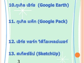 10.กูเกิลเอิร์ธ  (Google Earth) ซอฟต์แวร์ดูภาพถ่ายผ่านดาวเทียมและภาพถ่ายทางอากาศ11. กูเกิลแพ็ก (Google Pack) เป็นชุดซอฟต์แวร์พร้อมดาวน์โหลด ประกอบด้วย โปรแกรมของกูเกิลเองได้แก่ เดสก์ท็อป ปีกาซา ทูลบาร์ โฟโต้สกรีนเซฟเวอร์12. เอิร์ธทอร์ก วิดีโอเพลย์เยอร์และโปรแกรมอื่นรวมถึง ไฟร์ฟอกซ์ สตาร์ออฟฟิศ อะโดบี รีดเดอร์สไกป์13. สเก็ตช์อัป (SketchUp) ซอฟต์แวร์สำหรับวาดภาพสเก็ตช์ และภาพ 3 มิติ14.กูเกิลเสิร์ชGoogle Search เว็บไซต์เสิร์ชเอนจินค้นหาข้อมูลทางอินเทอร์เน็ต มีให้บริการมากกว่า 100 ภาษา