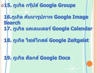 15. กูเกิลกรุ๊ปส์Google Groups บริการเว็บบอร์ด และสร้างเว็บไซต์ของกลุ่ม16.กูเกิล ค้นหารูปภาพ Google Image         Searchบริการค้นหารูปภาพออนไลน์17. กูเกิล แคเลนเดอร์Google Calendar บริการปฏิทินและจดวันนัดหมาย18. กูเกิลไซต์ไกสต์Google Zeitgeist บริการเปิดให้ดูคำค้นหา คำนิยม รูปแบบ และแนวโน้มในการค้นหาผ่านกูเกิลเสิร์ช19. กูเกิลด็อกส์Google Docsบริการใช้งานซอฟต์แวร์สำนักงานรวมถึง เวิร์ด สเปรดชีตพรีเซนเต    ชัน ให้ผู้ใช้สามารถได้ฟรีออนไลน์ โดยเพิ่มเติมความสามารถในการแชร์และให้ผู้ใช้หลายคนสามารถแก้ไขไฟล์เดียวกันพร้อมกันได้โดยผู้ใช้ โดยเริ่มพัฒนาจากซอฟต์แวร์ ไรต์รี (Writely) และ กูเกิลสเปรดชีตส์ (Google Spreadsheet) เปิดให้บริการครั้งแรกเมื่อ 17 กันยายน พ.ศ. 2550