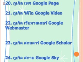 20. กูเกิลเพจGoogle Page บริการสร้างเว็บไซต์21. กูเกิล วิดีโอ Google Video บริการค้นหาวิดีโอออนไลน์22. กูเกิล เว็บมาสเตอร์ Google Webmaster ให้บริการเครื่องมือสำหรับเว็บมาสเตอร์ ตรวจสอบเว็บไซต์ ค้นหาดัชนีการค้นหาผ่านกูเกิล ตรวจสอบโรบอตไฟล์23. กูเกิลสกอลาร์Google Scholar บริการค้นหาวารสาร หนังสือ สิ่งตีพิมพ์ทางวิชาการ24. กูเกิลสกายGoogle Sky ดูดาว และระบบสุริยะจักรวาลผ่านเว็บไซต์