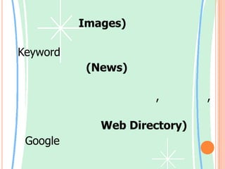 รูปภาพ (Images)      เป็นการค้นหารูปภาพจากการแปลคำ Keyword         กลุ่มข่าว (News)      เป็นการค้นหาข้อมูลที่เป็นเนื้อหาที่อยู่ในข่าว ซึ่งมีการระบุชื่อผู้เขียนข่าว, หัวข้อข่าว, วันที่และเวลาที่โพสต์ข่าว          สารบนเว็บ (Web Directory)    Google มีการจัดประเภทของเว็บไซต์ออกเป็นหมวดหมู่ ซึ่งเราสามารถค้นหาเว็บในเรื่องที่ต้องการตามหมวดหมู่ที่มีอยู่แล้วได้เลย