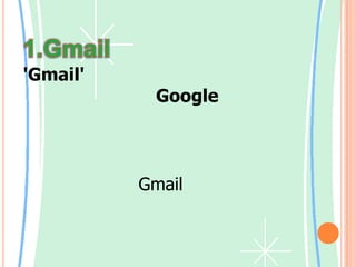 1.Gmail'Gmail' คือบริการฟรีอีเมลภายใต้การบริหารของ Google ซึ่งพิเศษกว่าฟรีอีเมล์ที่อื่น เพราะว่า มีเครื่องมือไว้ให้สมาชิกได้ใช้ค้นหาอีเมลฉบับที่ต้องการได้     ขณะนี้บัญชี Gmail จะสามารถใช้คุณลักษณะการสนทนาได้โดยอัตโนมัติ โดยไม่ต้องทำอะไรพิเศษเลย เราจะสามารถดูว่าเพื่อนๆ ออนไลน์หรือไม่ และตัดสินใจเองว่าต้องการติดต่อเพื่อนอย่างไร อีเมลและการส่งข้อความทันทีไม่จำเป็นต้องแตกต่างกันมากนัก