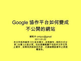 Google 協作平台如何變成 不公開的網站 楊乾中 [email_address] 2011.01.02 本文件採用創用 CC[ 姓名標示 - 非商業性 - 相同方式分享 ] 台灣 3.0 版分享。但此授權範圍不包括本文件引用之著作，如需利用該部份內容，仍請查閱該著作之原授權宣告。 