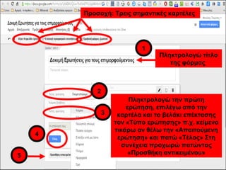 Πληκτρολογώ τίτλο 
της φόρμας 
1 
Πληκτρολογώ την πρώτη 
ερώτηση, επιλέγω από την 
καρτέλα και το βελάκι επέκτασης 
τον «Τύπο ερώτησης» π.χ. κείμενο 
τικάρω αν θέλω την «Απαιτούμενη 
ερώτηση» και πατώ «Τέλος» Στη 
συνέχεια προχωρώ πατώντας 
«Προσθήκη αντικειμένου» 
2 
3 
4 
5 
Προσοχή: Τρεις σημαντικές καρτέλες 
 