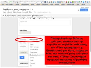 Πληκτρολογώ την δεύτερη 
ερώτηση, επιλέγω από την 
καρτέλα και το βελάκι επέκτασης 
τον «Τύπο ερώτησης» π.χ. 
Επιλέξτε από μια λίστα, τικάρω αν 
θέλω την «Απαιτούμενη ερώτηση» 
και πατώ «Τέλος» Στη συνέχεια 
προχωρώ πατώντας «Προσθήκη 
αντικειμένου» 
 