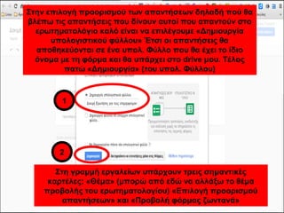 Στην επιλογή προορισμού των απαντήσεων δηλαδή πού θα 
βλέπω τις απαντήσεις που δίνουν αυτοί που απαντούν στο 
ερωτηματολόγιο καλό είναι να επιλέγουμε «Δημιουργία 
υπολογιστικού φύλλου» Έτσι οι απαντήσεις θα 
αποθηκεύονται σε ένα υπολ. Φύλλο που θα έχει το ίδιο 
όνομα με τη φόρμα και θα υπάρχει στο drive μου. Τέλος 
πατώ «Δημιουργία» (του υπολ. Φύλλου) 
1 
2 
Στη γραμμή εργαλείων υπάρχουν τρεις σημαντικές 
καρτέλες: «Θέμα» (μπορώ από εδώ να αλλάξω το θέμα 
προβολής του ερωτηματολογίου) «Επιλογή προορισμού 
απαντήσεων» και «Προβολή φόρμας ζωντανά» 
 
