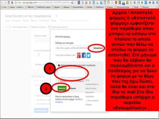 Αρχείο / Αποστολή 
φόρμας ή «Αποστολή 
φόρμας» εμφανίζεται 
ένα παράθυρο όπου 
μπορώ να εισάγω στο 
πλαίσιο τα emais 
αυτών που θέλω να 
στείλω τη φόρμα να 
απαντηθεί. Στο μήνυμα 
που θα λάβουν θα 
περιλαμβάνεται και ο 
σύνδεσμος για να δουν 
τη φόρμα με το θέμα 
που της έχω δώσει, 
αλλά θα είναι και στο 
ίδιο το mail Στο ίδιο 
παράθυρο υπάρχει η 
καρτέλα 
«Ενσωμάτωση» … 
1 
2 
 