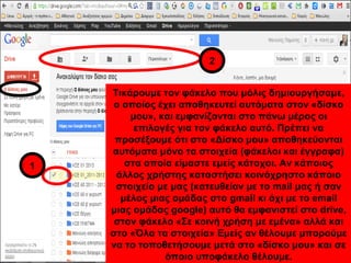 Τικάρουμε τον φάκελο που μόλις δημιουργήσαμε, 
ο οποίος έχει αποθηκευτεί αυτόματα στον «δίσκο 
μου», και εμφανίζονται στο πάνω μέρος οι 
επιλογές για τον φάκελο αυτό. Πρέπει να 
προσέξουμε ότι στο «Δίσκο μου» αποθηκεύονται 
αυτόματα μόνο τα στοιχεία (φάκελοι και έγγραφα) 
στα οποία είμαστε εμείς κάτοχοι. Αν κάποιος 
άλλος χρήστης καταστήσει κοινόχρηστο κάποιο 
στοιχείο με μας (κατευθείαν με το mail μας ή σαν 
μέλος μιας ομάδας στο gmail κι όχι με το email 
μιας ομάδας google) αυτό θα εμφανιστεί στο drive, 
στον φάκελο «Σε κοινή χρήση με εμένα» αλλά και 
στο «Όλα τα στοιχεία» Εμείς αν θέλουμε μπορούμε 
να το τοποθετήσουμε μετά στο «δίσκο μου» και σε 
όποιο υποφάκελο θέλουμε. 
1 
2 
 