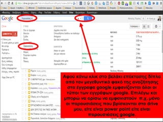 Αφού κάνω κλικ στο βελάκι επέκτασης δίπλα 
από τον μεγεθυντικό φακό της αναζήτησης 
στα έγγραφα google εμφανίζονται όλοι οι 
τύποι των εγγράφων google. Επιλέγω και 
μπορώ να ορίσω να εμφανιστούν π.χ. μόνο 
οι παρουσιάσεις που βρίσκονται στο drive 
μου, είτε είναι power point είτε είναι 
παρουσιάσεις google. 
 