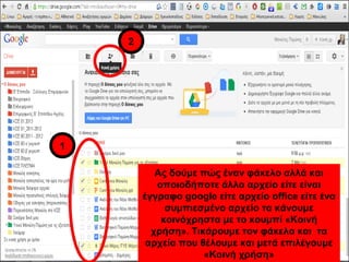 Ας δούμε πώς έναν φάκελο αλλά και 
οποιοδήποτε άλλο αρχείο είτε είναι 
έγγραφο google είτε αρχείο office είτε ένα 
συμπιεσμένο αρχείο τα κάνουμε 
κοινόχρηστα με το κουμπί «Κοινή 
χρήση». Τικάρουμε τον φάκελο και τα 
αρχεία που θέλουμε και μετά επιλέγουμε 
«Κοινή χρήση» 
1 
2 
 