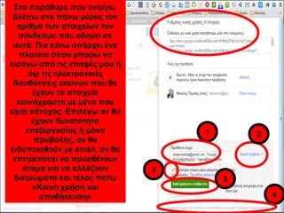 Στο παράθυρο που ανοίγει, 
βλέπω στο πάνω μέρος τον 
αριθμό των στοιχείων τον 
σύνδεσμο που οδηγεί σε 
αυτά. Πιο κάτω υπάρχει ένα 
πλαίσιο όπου μπορώ να 
εισάγω από τις επαφές μου ή 
όχι τις ηλεκτρονικές 
διευθύνσεις εκείνων που θα 
έχουν τα στοιχεία 
κοινόχρηστα με μένα που 
είμαι κάτοχος. Επιλέγω αν θα 
έχουν δυνατότητα 
επεξεργασίας ή μόνο 
προβολής, αν θα 
ειδοποιηθούν με email, αν θα 
επιτρέπεται να προσθέτουν 
άτομα και να αλλάζουν 
δικαιώματα και τέλος πατώ 
«Κοινή χρήση και 
αποθήκευση» 
1 2 
3 
4 
111 22 
5 
 