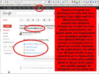 Είμαστε στο gmail και 
Είμαστε στο gmail και 
βλέπουμε ότι ένας από τους 
χρήστες έχει λάβει mail ότι ο 
βλέπουμε ότι ένας από τους 
χρήστες έχει λάβει mail ότι ο 
Μανώλης Πομώνης 
μοιράστηκε ορισμένα 
Μανώλης Πομώνης 
μοιράστηκε ορισμένα 
στοιχεία με το mail του (ένα 
αρχείο συμπιεσμένο, ένα 
power point, μία παρουσίαση 
των εγγράφων google και 
έναν φάκελο) Μπορεί να τα 
ανοίγει τα στοιχεία από το 
gmail για να είναι σίγουρος 
ότι θα εμφανιστούν στο drive 
του. Φυσικά επειδή τα έχω 
μοιραστεί με το προσωπικό 
mail του ή μέσω μιας ομάδας 
gmail κι όχι με αυτόν μέσω 
στοιχεία με το mail του (ένα 
αρχείο συμπιεσμένο, ένα 
power point, μία παρουσίαση 
των εγγράφων google και 
έναν φάκελο) Μπορεί να τα 
ανοίγει τα στοιχεία από το 
gmail για να είναι σίγουρος 
ότι θα εμφανιστούν στο drive 
του. Φυσικά επειδή τα έχω 
μοιραστεί με το προσωπικό 
mail του κι όχι με αυτόν μέσω 
μιας ομάδας google, θα 
υπάρχουν και στο drive του 
μιας ομάδας google, θα 
υπάρχουν και στο drive του 
 