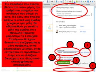 Στο παράθυρο που ανοίγει, 
βλέπω στο πάνω μέρος τον 
αριθμό των στοιχείων τον 
σύνδεσμο που οδηγεί σε 
αυτά. Πιο κάτω στο πλαίσιο 
εισάγω το email μιας ομάδας 
google με τρία μέλη. Θα 
ειδοποιηθούν με email τα 
μέλη της ομάδας ότι ο 
Μανώλης Πομώνης 
μοιράστηκε τα 4 στοιχεία. 
Επιλέγω αν θα έχουν 
δυνατότητα επεξεργασίας ή 
μόνο προβολής, αν θα 
ειδοποιηθούν με email, αν θα 
επιτρέπεται να προσθέτουν 
άτομα και να αλλάζουν 
δικαιώματα και τέλος πατώ 
1 2 
5 
3 
«Κοινή χρήση και 
αποθήκευση» 4 
 