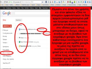 Είμαστε στο drive του χρήστη 
και στον φάκελο «Όλα τα 
στοιχεία» εμφανίστηκαν τα δύο 
αρχεία (αποσυμπιεσμένο pdf 
και έγγραφο word) τα οποία 
μάλιστα αποθηκεύτηκαν και 
στο «δίσκο μου» όπως 
μπορούμε να δούμε, αφού τα 
ανοίξαμε με τη βοήθεια των 
εγγράφων google. Άρα όταν 
καθιστούμε κοινόχρηστο ένα 
έγγραφο με μια ομάδα google, 
τα μέλη της πρέπει να 
ανοίξουν το αρχεία από το 
gmail για να αποθηκευτεί στο 
drive τους, κι αν δεν είναι 
έγγραφο google πρέπει να το 
ανοίξουν με τη βοήθεια των 
εγγράφων google 
 
