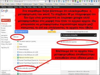 Στο παράθυρο δεξιά βλέπουμε ότι ολοκληρώθηκε η 
μεταφόρτωση του word. Το σύμβολο W με πληροφορεί ότι 
δεν έχει γίνει μετατροπή σε έγγραφο google αλλά 
μεταφορτώθηκε στη μορφή που ήταν το αρχικό αρχείο. Θα 
μπορούσα να μεταφορτώσω περισσότερα αρχεία μαζί 
πατώντας το ctrl και επιλέγοντας τα αρχεία που ήθελα 
Βλέπουμε ότι το αρχείο που 
μεταφορτώθηκε αποθηκεύτηκε 
κατευθείαν στον «δίσκο μου» 
 
