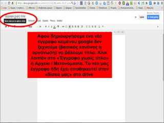 Αφού δημιουργήσαμε ένα νέο 
έγγραφο κειμένου google δεν 
ξεχνούμε (βασικός κανόνας η 
οργάνωση) να βάλουμε τίτλο. Κλικ 
λοιπόν στο «Έγγραφο χωρίς τίτλο» 
ή Αρχείο / Μετονομασία. Το νέο μας 
έγγραφο ήδη έχει αποθηκευτεί στον 
«δίσκο μας» στο drive 
 