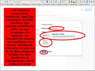 …στο παράθυρο 
επεξεργασίας 
συνδέσμου, αφού έχω 
επισκεφτεί τη σελίδα 
που θέλω, έχω 
μαρκάρει τη διεύθυνση 
(URL), την έχω 
αντιγράψει στο 
πρόχειρο, την 
επικολλώ στο πλαίσιο 
του παραθύρου που 
λέγεται «Διεύθυνση 
στον ιστό» και κλικ στο 
ok. Αν θέλω μπορώ να 
επιλέξω πιο κάτω 
«Διεύθυνση ηλ. 
Ταχυδρομείου» και να 
εισάγω ένα email 
 