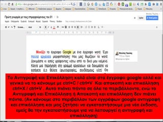 Το Αντιγραφή και Επικόλληση καλό είναι στα έγγραφα google αλλά και 
γενικά να το κάνουμε με ctrl+C / ctrl+V Και αποκοπή και επικόλληση 
ctrl+X / ctrl+V . Αυτό πιάνει πάντα σε όλα τα περιβάλλοντα, ενώ το 
Αντιγραφή και Επικόλληση ή Αποκοπή και επικόλληση δεν πιάνει 
πάντα. (Αν κάνουμε στο περιβάλλον των εγγράφων google αντιγραφή 
και επικόλληση και μας ζητήσει να εγκαταστήσουμε μια νέα έκδοση, 
εμείς θα την εγκαταστήσουμε για να λειτουργεί η αντιγραφή και 
επικόλληση) 
 