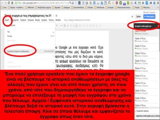Ένα πολύ χρήσιμο εργαλείο που έχουν τα έγγραφα google 
είναι να βλέπουμε το ιστορικό αναθεωρήσεων με όλες τις 
αλλαγές που έχουν γίνει και από ποιον χρήστη, σε ποιο 
χρόνο, από τότε που δημιουργήθηκε το έγγραφο και να 
μπορούμε να επιλέξουμε τη μορφή του εγγράφου στο χρόνο 
που θέλουμε. Αρχείο / Εμφάνιση ιστορικού αναθεώρησης και 
βλέπουμε δεξιά το ιστορικό αυτό. Στην κορυφή βρίσκεται η 
τελευταία άποψη. Κλικ σε όποια θέλουμε και εμφανίζεται το 
έγγραφο όπως ήταν τότε. 
 