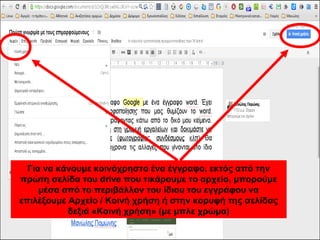Για να κάνουμε κοινόχρηστο ένα έγγραφο, εκτός από την 
πρώτη σελίδα του drive που τικάρουμε το αρχείο, μπορούμε 
μέσα από το περιβάλλον του ίδιου του εγγράφου να 
επιλέξουμε Αρχείο / Κοινή χρήση ή στην κορυφή της σελίδας 
δεξιά «Κοινή χρήση» (με μπλε χρώμα) 
 