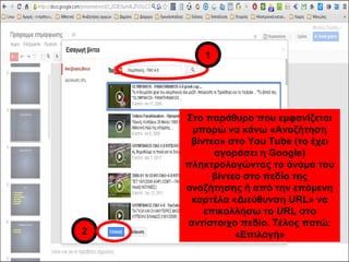 Στο παράθυρο που εμφανίζεται 
μπορώ να κάνω «Αναζήτηση 
βίντεο» στο You Tube (το έχει 
αγοράσει η Google) 
πληκτρολογώντας το όνομα του 
βίντεο στο πεδίο της 
αναζήτησης ή από την επόμενη 
καρτέλα «Διεύθυνση URL» να 
επικολλήσω το URL στο 
αντίστοιχο πεδίο. Τέλος πατώ: 
«Επιλογή» 
1 
2 
 