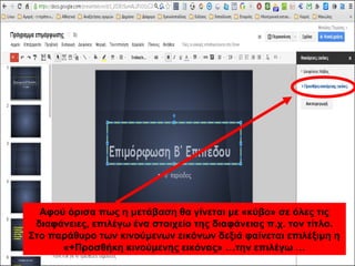 Αφού όρισα πως η μετάβαση θα γίνεται με «κύβο» σε όλες τις 
διαφάνειες, επιλέγω ένα στοιχείο της διαφάνειας π.χ. τον τίτλο. 
Στο παράθυρο των κινούμενων εικόνων δεξιά φαίνεται επιλέξιμη η 
«+Προσθήκη κινούμενης εικόνας» …την επιλέγω … 
 