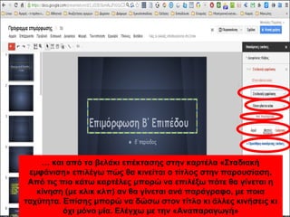 … και από το βελάκι επέκτασης στην καρτέλα «Σταδιακή 
εμφάνιση» επιλέγω πώς θα κινείται ο τίτλος στην παρουσίαση. 
Από τις πιο κάτω καρτέλες μπορώ να επιλέξω πότε θα γίνεται η 
κίνηση (με κλικ κλπ) αν θα γίνεται ανά παράγραφο, με ποια 
ταχύτητα. Επίσης μπορώ να δώσω στον τίτλο κι άλλες κινήσεις κι 
όχι μόνο μία. Ελέγχω με την «Αναπαραγωγή» 
 