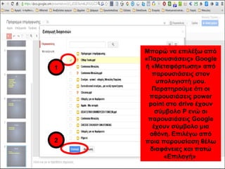 Μπορώ να επιλέξω από 
«Παρουσιάσεις» Google 
ή «Μεταφόρτωση» από 
παρουσιάσεις στον 
υπολογιστή μου. 
Παρατηρούμε ότι οι 
παρουσιάσεις power 
point στο drive έχουν 
σύμβολο P ενώ οι 
παρουσιάσεις Google 
έχουν σύμβολο μια 
οθόνη. Επιλέγω από 
ποια παρουσίαση θέλω 
διαφάνειες και πατώ 
«Επιλογή» 
1 
2 
 