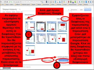 Εμφανίζονται 
όλες οι 
διαφάνειες της 
παρουσίασης 
.ppt αλλά ενώ η 
παρουσίαση 
ήταν .ppt 
μετατράπηκε σε 
παρουσίαση 
Google. Κλικ σε 
όσες διαφάνειες 
θα προστεθούν 
(μπορώ και 
όλες) και πατώ 
«Εισαγωγή 
διαφανειών» 
Από .ppt έγιναν 
διαφάνειες Google 
1 
2 
Αν αφήσω 
τικαρισμένο το 
«Διατήρηση 
αρχικού 
θέματος» τότε 
αυτές οι 
διαφάνειες που 
θα προστεθούν 
δεν θα 
παρουσιάζονται 
σύμφωνα με τις 
κινήσεις ή τις 
μεταβάσεις της 
υπόλοιπης 
παρουσίασης. 
Καλό είναι να το 
ξετικάρουμε 
 