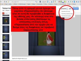 Πάνω από τη γραμμή μενού έχουμε την 
καρτέλα «Παρουσίαση» Αν κάνουμε 
κλικ σε αυτή θα προβληθεί η διαφάνεια 
της οθόνης μας. Αν κάνουμε κλικ στο 
βελάκι επέκτασης βλέπουμε τις 
υπόλοιπες επιλογές όπως 
«Παρουσίαση από την αρχή» για να 
δούμε όλες τις διαφάνειες σε προβολή 
παρουσίασης κλπ 
 