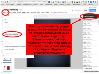 Και στις παρουσιάσεις google 
έχουμε την δυνατότητα να δούμε 
το ιστορικό αναθεωρήσεων με 
όλα τα πλεονεκτήματα (να 
βλέπουμε ποιος μαθητής 
πρόσθεσε την κάθε πληροφορία, 
πότε έγινε αυτό, με ποια αφορμή 
κλπ): Αρχείο / Εμφάνιση 
ιστορικού αναθεώρησης 
 