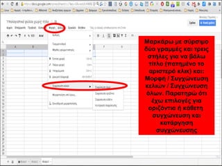 Μαρκάρω με σύρσιμο 
δύο γραμμές και τρεις 
στήλες για να βάλω 
τίτλο (πατημένο το 
αριστερό κλικ) και: 
Μορφή / Συγχώνευση 
κελιών / Συγχώνευση 
όλων. Παρατηρώ ότι 
έχω επιλογές για 
οριζόντια ή κάθετη 
συγχώνευση και 
κατάργηση 
συγχώνευσης 
 