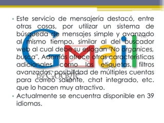 Este servicio de mensajería destacó, entre otras cosas, por utilizar un sistema de búsqueda de mensajes simple y avanzado al mismo tiempo, similar al del buscador web al cual debe su eslogan "No organices, busca". Además ofrece otras características adicionales como las etiquetas, filtros avanzados, posibilidad de múltiples cuentas para correo saliente, chat integrado, etc. que lo hacen muy atractivo.Actualmente se encuentra disponible en 39 idiomas.
