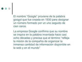 El nombre “Google” proviene de  la palabra googol que fue creada en 1930 para designar un número formado por un uno seguido de cien ceros. La empresa Google confirma que su nombre se inspira en la palabra inventada hace casi ocho décadas y precisa que el término “refleja la misión de la compañía de organizar la inmensa cantidad de información disponible en la web y en el mundo”  