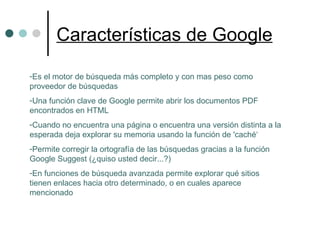 Características de Google Es el motor de búsqueda más completo y con mas peso como proveedor de búsquedas Una función clave de Google permite abrir los documentos PDF encontrados en HTML Cuando no encuentra una página o encuentra una versión distinta a la esperada deja explorar su memoria usando la función de 'caché‘ Permite corregir la ortografía de las búsquedas gracias a la función Google Suggest (¿quiso usted decir...?)  En funciones de búsqueda avanzada permite explorar qué sitios tienen enlaces hacia otro determinado, o en cuales aparece mencionado 
