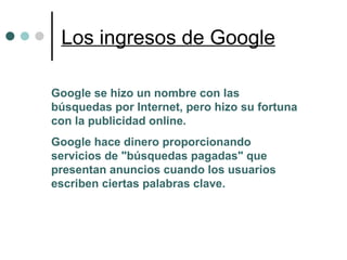 Los ingresos de Google Google se hizo un nombre con las búsquedas por Internet, pero hizo su fortuna con la publicidad online. Google hace dinero proporcionando servicios de "búsquedas pagadas" que presentan anuncios cuando los usuarios escriben ciertas palabras clave. 