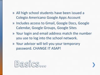 Basics…All high school students have been issued a Colegio Americano Google Apps AccountIncludes access to Gmail, Google Docs, Google Calendar, Google Groups, Google Sites Your login and email address match the number you use to log into the school network.Your advisor will tell you your temporary password. CHANGE IT ASAP!
