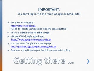 Getting there …IMPORTANT: You can’t log in via the main Google or Gmail site!VIA the CAG Website: http://email.cag.edu.gt(Or go to Faculty Services and click the email button!)There is a link on the HS Edline Page.VIA our CAG Google Apps Page:http://www.google.com/a/cag.edu.gtYour personal Google Apps Homepage:http://partnerpage.google.com/cag.edu.gtTeachers – good idea to put the link on your Wiki or Blog.