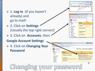 1. Log-in  (if you haven’t already) and go to mail!2. Click on Settings (Usually the top right corner)!3. Click on  Accounts, then Google Account Settings 4. Click on Changing Your PasswordChanging your password