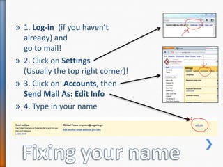 1. Log-in  (if you haven’t already) and go to mail!2. Click on Settings (Usually the top right corner)!3. Click on  Accounts, then Send Mail As: Edit Info4. Type in your nameFixing your name