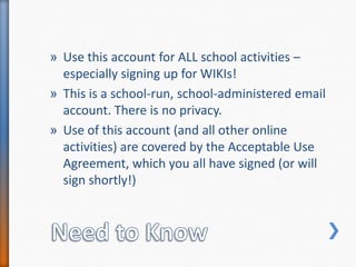 Need to KnowUse this account for ALL school activities – especially signing up for WIKIs!This is a school-run, school-administered email account. There is no privacy.Use of this account (and all other online activities) are covered by the Acceptable Use Agreement, which you all have signed (or will sign shortly!)