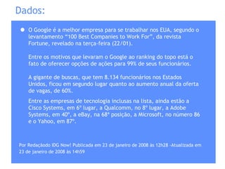 Dados: O Google é a melhor empresa para se trabalhar nos EUA, segundo o levantamento “100 Best Companies to Work For”, da revista Fortune, revelado na terça-feira (22/01). Entre os motivos que levaram o Google ao ranking do topo está o fato de oferecer opções de ações para 99% de seus funcionários. A gigante de buscas, que tem 8.134 funcionários nos Estados Unidos, ficou em segundo lugar quanto ao aumento anual da oferta de vagas, de 60%. Entre as empresas de tecnologia inclusas na lista, ainda estão a Cisco Systems, em 6º lugar, a Qualcomm, no 8º lugar, a Adobe Systems, em 40º, a eBay, na 68ª posição, a Microsoft, no número 86 e o Yahoo, em 87º. Por Redaçãodo IDG Now! Publicada em 23 de janeiro de 2008 às 12h28 - Atualizada em 23 de janeiro de 2008 às 14h59   
