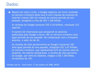 Dados: Mesmo em meio à crise, o Google registrou um forte resultado no terceiro trimestre deste ano.O lucro líquido da empresa de internet cresceu 26% em relação ao mesmo período do ano passado, atingindo a cifra de US$ 1,346 bilhão.  As receitas do Google somaram US$ 5,54 bilhões, resultado 31% superior. O número de internautas que acessaram os anúncios publicados pelo Google cresceu 18% no terceiro trimestre ante igual período do ano passado. Na comparação com o trimestre anterior, o salto foi de 4%.  As receitas de sites pertencentes ao Google cresceram 34% ante igual período do ano passado, atingindo US$ 3,67 bilhões no terceiro trimestre, que representam 67% da receita total da empresa. Na mesma comparação, a receita de sites parceiros do Google, por meio do Adsense, chegou a US$ 1,68 bilhão, incremento de 15%.  Tiinside.com.br - sexta-feira, 17 de outubro de 2008, 09h35  
