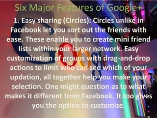 Six Major Features of Google+1. Easy sharing (Circles): Circles unlike in Facebook let you sort out the friends with ease. These enable you to create mini friend lists within your larger network. Easy customization of groups with drag-and-drop actions to limit who can see which of your updation, all together help you make your selection. One might question as to what makes it different from Facebook. It too gives you the option to customize.